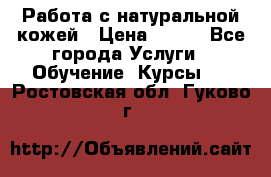 Работа с натуральной кожей › Цена ­ 500 - Все города Услуги » Обучение. Курсы   . Ростовская обл.,Гуково г.